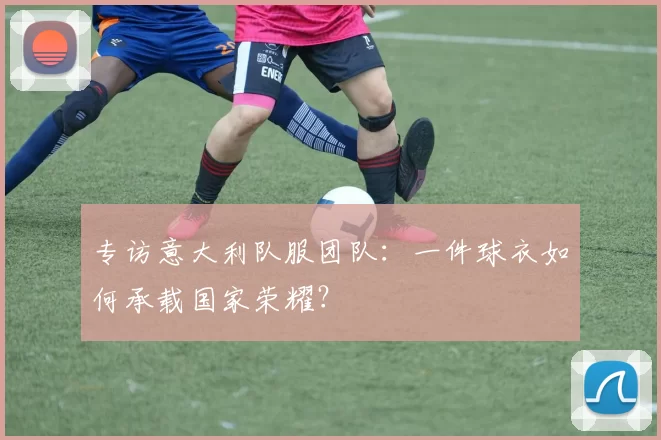 专访意大利队服团队：一件球衣如何承载国家荣耀？