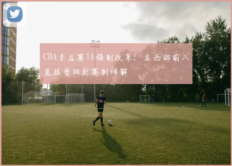 CBA季后赛16强制改革：东西部前八直接晋级新赛制详解