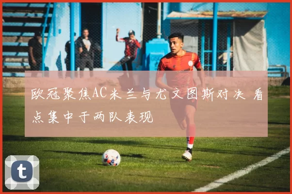 欧冠聚焦AC米兰与尤文图斯对决 看点集中于两队表现