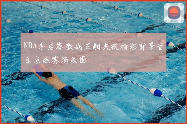 NBA季后赛激战正酣央视精彩背景音乐点燃赛场氛围