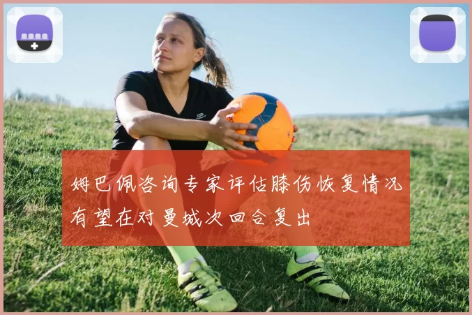 姆巴佩咨询专家评估膝伤恢复情况有望在对曼城次回合复出