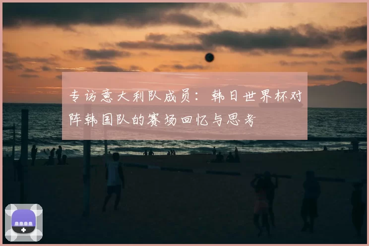 专访意大利队成员：韩日世界杯对阵韩国队的赛场回忆与思考