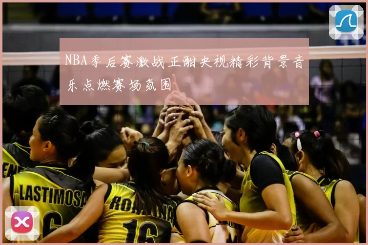 NBA季后赛激战正酣央视精彩背景音乐点燃赛场氛围
